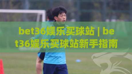 bet36娱乐买球站 | bet36娱乐买球站新手指南:从注册到互动体验的完整路径(bet36娱乐买球站)-最大权威网页买球站走地大全早盘文字中文解说直播