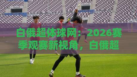 白俄超体球网:2026赛季观赛新视角,白俄超体球网如何让数据与激情同频共振?-最全手机信誉比球网1080P官网无插件低调看冠军走盘