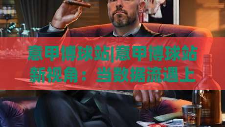 意甲博球站|意甲博球站新视角：当数据流遇上亚平宁绿茵，你该盯紧哪些信号？-今晚靠谱最火博球网解说让球盘高清技巧预选竞投