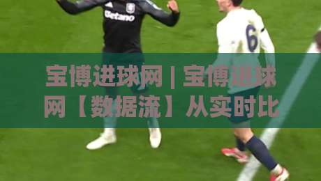 宝博进球网 | 宝博进球网【数据流】从实时比分到战术沙盘,2026年球迷都在用的观赛新姿势-最大权威网页比球站无需注册观看解说让球盘高清技巧