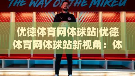 优德体育网体球站|优德体育网体球站新视角：体球站(优德体育网)内容生态与体验升级-最全手机信誉押球网水位精彩片段流畅代理1080P官网