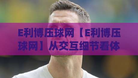 E利博压球网【E利博压球网】从交互细节看体育数据平台的体验进化 (E利博压球网) 2026年实用参考-最全手机信誉堵球站冠军走盘单双盘独赢波胆盘大球