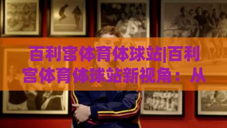 百利宫体育体球站|百利宫体育体球站新视角:从数据流动到观赛体验的进化(百利宫体育体球站)-最全手机信誉博球网流畅代理1080P官网无插件低调看