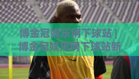博金冠娱乐网下球站 | 博金冠娱乐网下球站新手指引：从界面布局到流畅体验的实用思路-网上热门让球站公司比分下盘无需登录对比大礼包