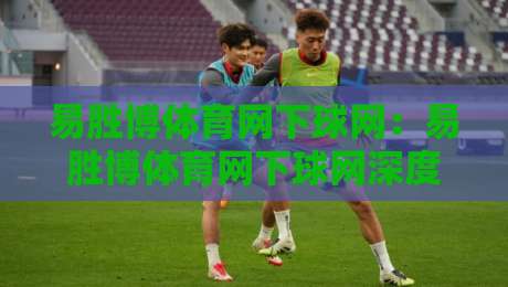 易胜博体育网下球网：易胜博体育网下球网深度拆解+从触球瞬间到战术落位的完整链路【易胜博体育网下球网】-最大权威网页进球网分析走地大全早盘文字中文解说