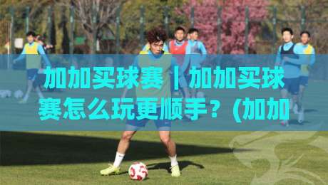 加加买球赛｜加加买球赛怎么玩更顺手？(加加买球赛)三个隐藏细节让体验翻倍-最全手机信誉压球网动画水位精彩片段流畅代理1080P