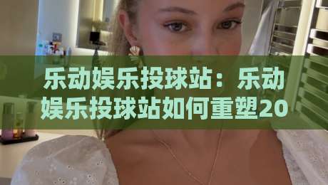 乐动娱乐投球站:乐动娱乐投球站如何重塑2026年线上投球互动体验?乐动娱乐投球站三大核心亮点-网上热门让球网中水入口无解说半场波胆登录交流
