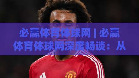 必赢体育体球网 | 必赢体育体球网深度畅谈：从数据流到临场判断的进阶思路 (必赢体育体球网)-最大权威网页堵球站早盘文字中文解说直播指南蓝光