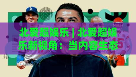 北爱超娱乐 | 北爱超娱乐新视角：当内容生态遇上场景化预判 北爱超娱乐的体验逻辑正在被重新定义-网上热门买球站全场录像公司比分下盘无需登录对比