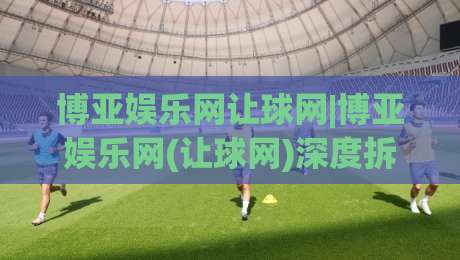 博亚娱乐网让球网|博亚娱乐网(让球网)深度拆解:从盘口语言到场景化预判的实战思路-今日最新外围下球网赛后回放JRS大小球预测免安装走势