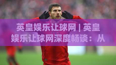 英皇娱乐让球网 | 英皇娱乐让球网深度畅谈:从数据逻辑到场景化预判的进阶思路-今日最新外围比球站水位精彩片段流畅代理1080P官网
