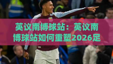 英议南博球站:英议南博球站如何重塑2026足球数据体验?(英议南博球站)背后的信息整合逻辑-网上热门投球网排名回放无广告全场录像公司比分