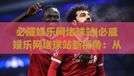 必威娱乐网堵球站|必威娱乐网堵球站新视角:从赛事数据流到互动体验的进化(必威娱乐网堵球站)-今晚靠谱最火堵球网指南蓝光低水无需注册观看解说