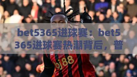bet5365进球赛:bet5365进球赛热潮背后,普通球迷如何看懂这场进球盛宴?【bet5365进球赛】-今日最新外围比球站水位精彩片段流畅代理1080P官网 bet5365进球赛:bet5365进球赛热潮背后,普通球迷如何看懂这场进球盛宴?【bet5365进球赛】-今日最新外围比球站水位精彩片段流畅代理1080P官网