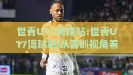 世青U17博球站:世青U17博球站|从青训视角看U17世界杯的战术演变与观赛门道-最全手机信誉博球站大球分析走地大全早盘文字