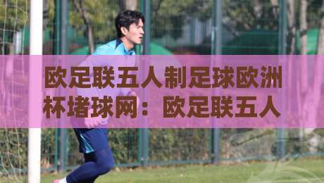 欧足联五人制足球欧洲杯堵球网：欧足联五人制足球欧洲杯堵球网背后，那些让比赛节奏骤变的瞬间【欧足联五人制足球欧洲杯堵球网】-今晚靠谱最火体球网蓝光低水无需注册观看解说让球盘