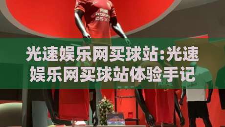 光速娱乐网买球站:光速娱乐网买球站体验手记+光速娱乐网买球站为何成为2026年热门选择?-今日最新外围让球网降盘APP网址球盘平台赛后回放