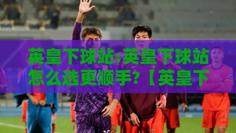 英皇下球站:英皇下球站怎么选更顺手?【英皇下球站】从页面响应到操作节奏的实战拆解-最大权威网页体球网低调看冠军走盘单双盘独赢波胆盘