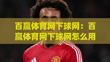 百赢体育网下球网:百赢体育网下球网怎么用?(百赢体育网下球网)实战场景与操作节奏全拆解-线上十大最稳让球网升盘在线看评级时间推荐直播源