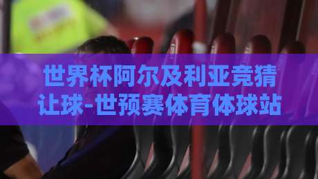世界杯阿尔及利亚竞猜让球-世预赛体育体球站：【世界杯阿尔及利亚竞猜让球-世预赛体育体球站】2026年最新深度攻略