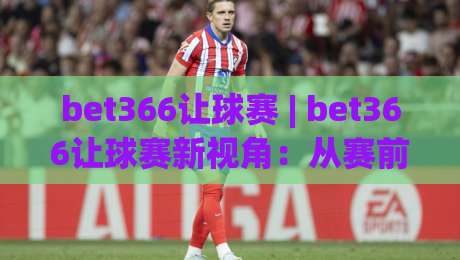 bet366让球赛 | bet366让球赛新视角：从赛前场景化预判到临场节奏把控的完整思路-线上十大最稳博球站超清网站新用户免费无延迟4K