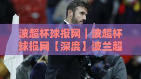 波超杯球报网｜波超杯球报网【深度】波兰超级杯赛事资讯与球迷数据服务新体验-最全手机信誉让球站低调看冠军走盘单双盘独赢波胆盘