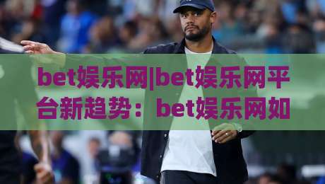 bet娱乐网|bet娱乐网平台新趋势：bet娱乐网如何重塑数字互动体验与社群连接-最全手机信誉体育网英文解说反波胆链接受让视频半全场