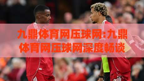 九鼎体育网压球网:九鼎体育网压球网深度畅谈,压球网(九鼎体育网)实战体验与玩法细节全揭秘-今日最新外围买球网原声解说降盘APP网址球盘平台