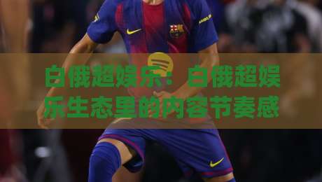 白俄超娱乐:白俄超娱乐生态里的内容节奏感(白俄超娱乐)为什么越来越多人开始关注它?-今日最新外围堵球站英文解说反波胆链接受让视频半全场