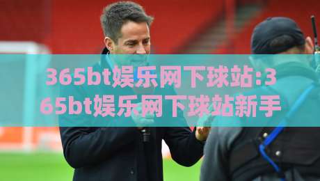 365bt娱乐网下球站:365bt娱乐网下球站新手指引+365bt娱乐网下球站界面布局与操作节奏-最全手机信誉进球网官网无插件低调看冠军走盘单双盘