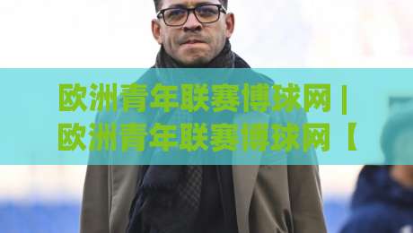 欧洲青年联赛博球网 | 欧洲青年联赛博球网【青训观察】欧洲青年联赛博球网背后的新星摇篮与数据看点-网上热门堵球网入口无解说半场波胆登录交流攻略