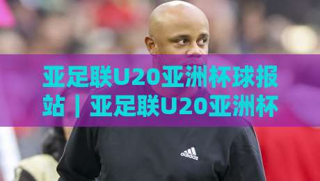 亚足联U20亚洲杯球报站｜亚足联U20亚洲杯球报站带你读懂青年军战术密码，亚足联U20亚洲杯球报站【2026观赛新视角】-网上热门博球网攻略排名回放无广告全场录像公司