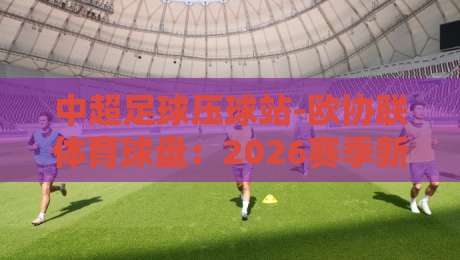 中超足球压球站-欧协联体育球盘：2026赛季新玩法与避坑指南