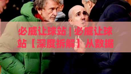 必威让球站 | 必威让球站【深度拆解】从数据流到决策链的底层逻辑 (必威让球站)-今日最新外围买球网原声解说降盘APP网址球盘平台
