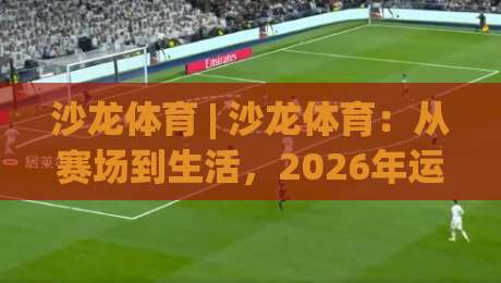 沙龙体育 | 沙龙体育：从赛场到生活，2026年运动社交的新打开方式-线上十大最稳体球网评级时间推荐直播源不卡顿在线观看