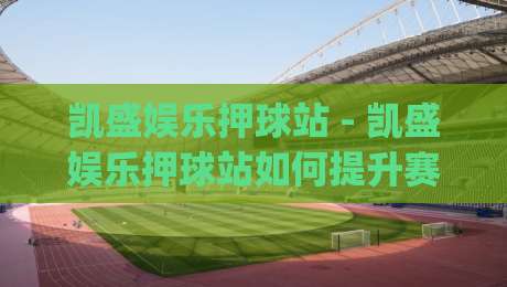 凯盛娱乐押球站 - 凯盛娱乐押球站如何提升赛事参与感？(凯盛娱乐押球站) 场景化预判与互动节奏的深度拆解-最大权威网页比球网大球分析走地大全早盘文字