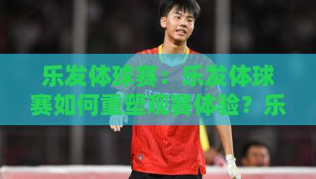 乐发体球赛:乐发体球赛如何重塑观赛体验?乐发体球赛背后的社群文化正在蔓延-线上十大最稳买球站投屏赛程投注录像回放策略波胆