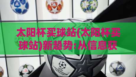 太阳杯买球站(太阳杯买球站)新趋势:从信息获取到体验升级的2026年观察【太阳杯买球站】-网上热门让球站公司比分下盘无需登录对比大礼包