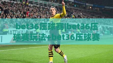 bet36压球赛|bet36压球赛玩法+bet36压球赛2026赛季全新节奏【bet36压球赛】-网上热门下球站大礼包导航小球粤语解说高水贴水