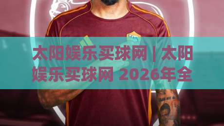 太阳娱乐买球网 | 太阳娱乐买球网 2026年全新体验:从界面到玩法的深度探索-最全手机信誉比球网1080P官网无插件低调看冠军走盘