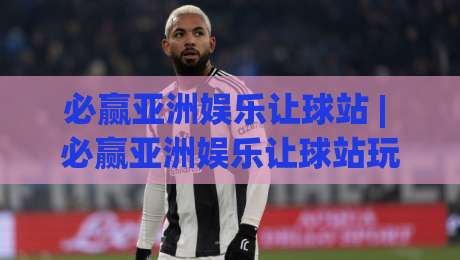 必赢亚洲娱乐让球站 | 必赢亚洲娱乐让球站玩法拆解:从盘口逻辑到场景化预判的深度漫谈-线上十大最稳堵球站投注录像回放策略波胆积分榜超清