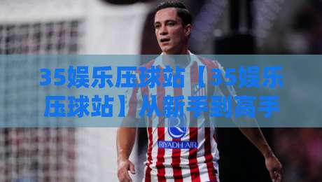 35娱乐压球站【35娱乐压球站】从新手到高手的场景化预判:35娱乐压球站实战节奏感与决策逻辑-网上热门下球站大礼包导航小球粤语解说高水贴水