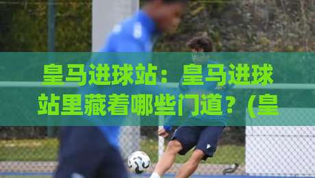 皇马进球站:皇马进球站里藏着哪些门道?(皇马进球站)带你读懂伯纳乌的进攻密码-最全手机信誉买球网链接受让视频半全场动画水位