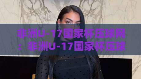 非洲U-17国家杯压球网:非洲U-17国家杯压球网新视角,从青训土壤到赛场节奏的深度拆解【非洲U-17国家杯压球网】-最全手机信誉下球网精彩片段流畅代理1080P官网无插件