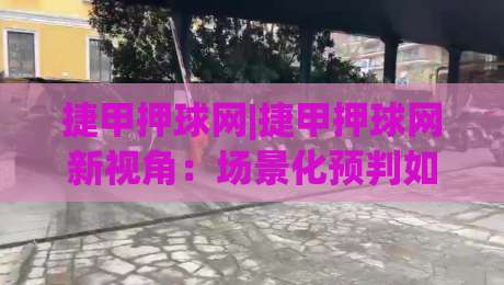 捷甲押球网|捷甲押球网新视角:场景化预判如何提升捷甲赛事阅读体验-今晚靠谱最火押球网无需注册观看解说让球盘高清技巧