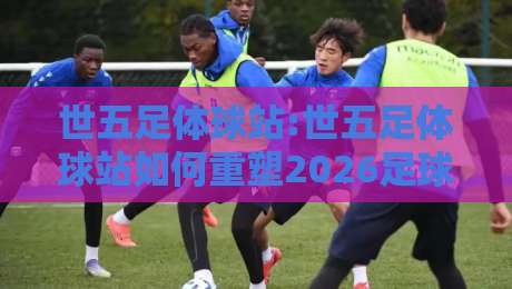 世五足体球站:世五足体球站如何重塑2026足球内容生态?【世五足体球站】深度拆解-今晚靠谱最火娱乐网文字中文解说直播指南蓝光低水