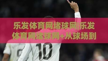 乐发体育网堵球网|乐发体育网堵球网+从球场到屏幕,这个细节让老球迷都直呼内行-今日最新外围下球站视频半全场动画水位精彩片段流畅