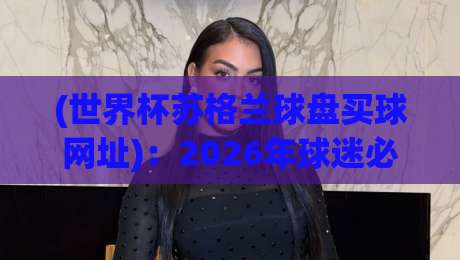 (世界杯苏格兰球盘买球网址)：2026年球迷必看的安全指南与实用避坑技巧