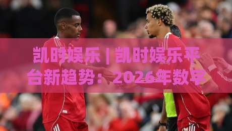凯时娱乐 | 凯时娱乐平台新趋势：2026年数字互动体验的三大跃迁方向-线上十大最稳体育网排行信号赔率升盘在线看评级