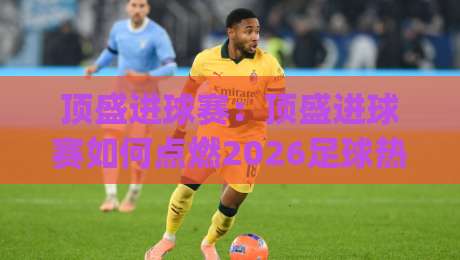 顶盛进球赛：顶盛进球赛如何点燃2026足球热情？(顶盛进球赛)从草根到舞台的进阶之路-最大权威网页押球网走盘单双盘独赢波胆盘大球分析